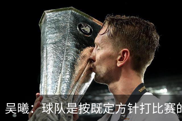 吴曦：球队是按既定方针打比赛的 希望能完成小组出线的首要目标
